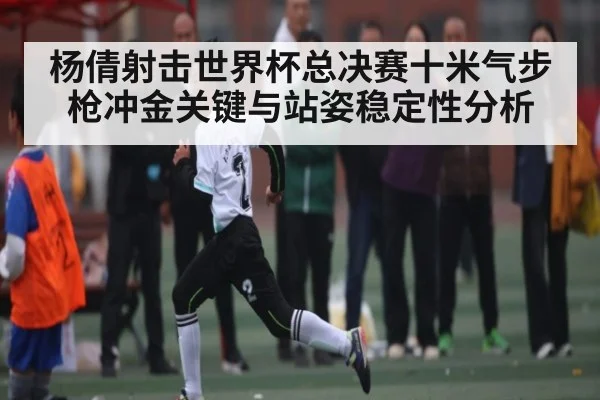 杨倩射击世界杯总决赛十米气步枪冲金关键与站姿稳定性分析 - Kaiyun sports