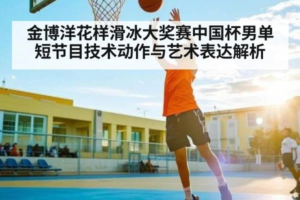 金博洋花样滑冰大奖赛中国杯男单短节目技术动作与艺术表达解析 - Kaiyun sports