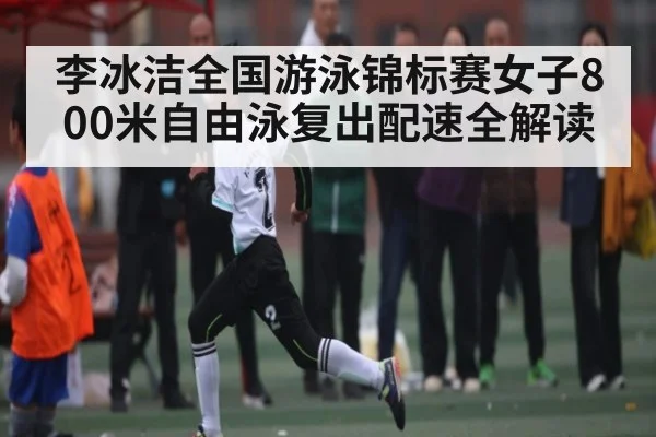 李冰洁全国游泳锦标赛女子800米自由泳复出配速全解读 - Kaiyun sports
